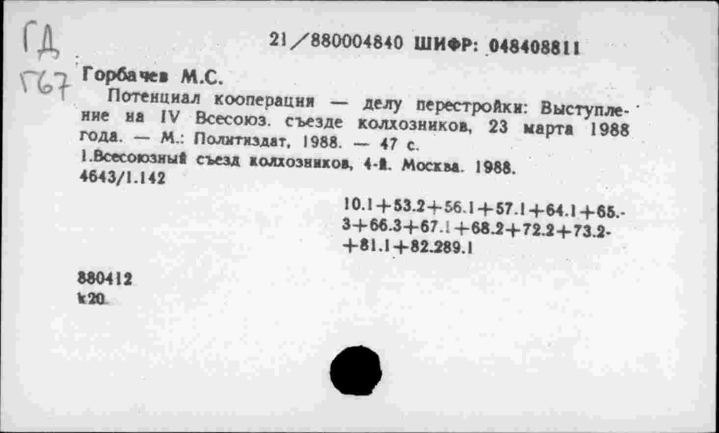 ﻿21/880004840 ШИФР: 048408811
Горбачев М.С.
Потенциал кооперации — делу перестройки: Выступление на IV Всесоюз. съезде колхозников, 23 марта 1988 года. — М.: Политиздат, 1988. — 47 с.
1 .Всесоюзны! съезд колхозников, 4-1. Москва. 1988. 4643/1.142
10.1 + 53.2 + 56.1 + 57.1 +64.1 +65.-3+ 66.3+67.1 +68.2 + 72.2+ 73.2-+81.1+82.289.1
880412
120